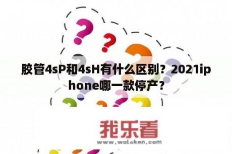 胶管4sP和4sH有什么区别？2021iphone哪一款停产？