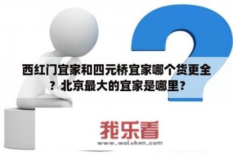 西红门宜家和四元桥宜家哪个货更全？北京最大的宜家是哪里？