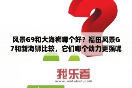 风景G9和大海狮哪个好？福田风景G7和新海狮比较，它们哪个动力更强呢？