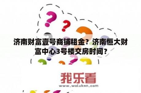 济南财富壹号商铺租金？济南恒大财富中心3号楼交房时间？