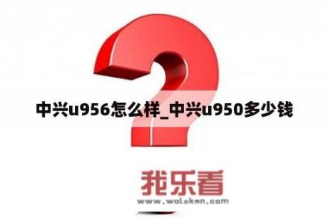 中兴u956怎么样_中兴u950多少钱