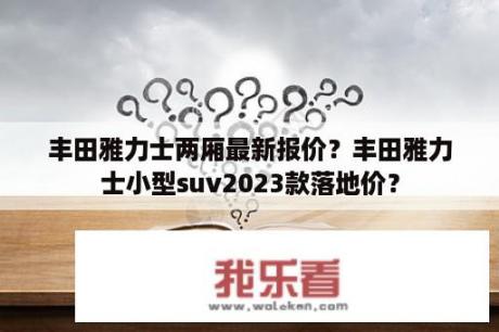 丰田雅力士两厢最新报价？丰田雅力士小型suv2023款落地价？