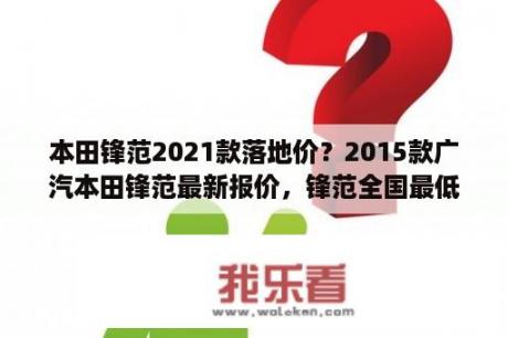 本田锋范2021款落地价？2015款广汽本田锋范最新报价，锋范全国最低价多少钱？