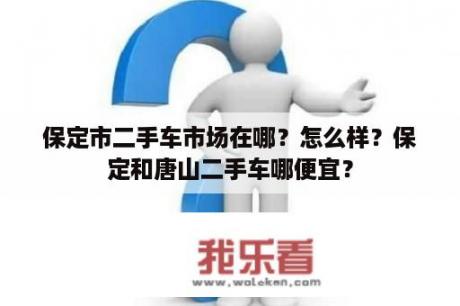 保定市二手车市场在哪？怎么样？保定和唐山二手车哪便宜？