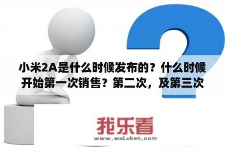 小米2A是什么时候发布的？什么时候开始第一次销售？第二次，及第三次销售的时间又分别是什么时候呢？小米2a什么时候上市？