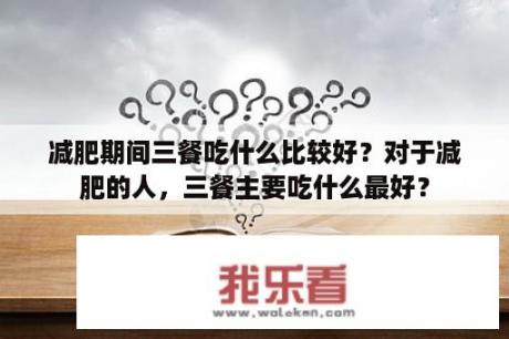 减肥期间三餐吃什么比较好？对于减肥的人，三餐主要吃什么最好？