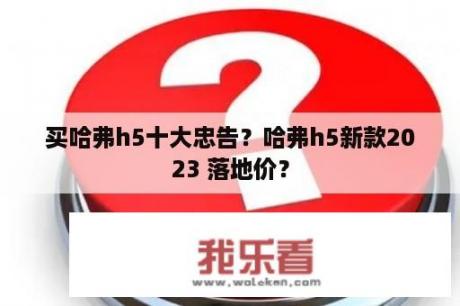 买哈弗h5十大忠告？哈弗h5新款2023 落地价？