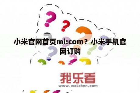 小米官网首页mi:com？小米手机官网订购