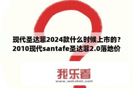 现代圣达菲2024款什么时候上市的？2010现代santafe圣达菲2.0落地价？