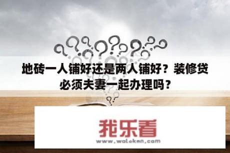 地砖一人铺好还是两人铺好？装修贷必须夫妻一起办理吗？