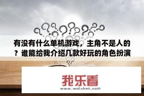 有没有什么单机游戏，主角不是人的？谁能给我介绍几款好玩的角色扮演类的单机游戏？