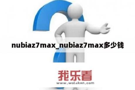 nubiaz7max_nubiaz7max多少钱