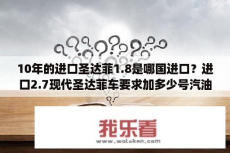 10年的进口圣达菲1.8是哪国进口？进口2.7现代圣达菲车要求加多少号汽油？