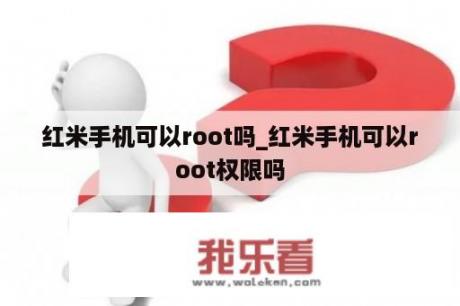 红米手机可以root吗_红米手机可以root权限吗