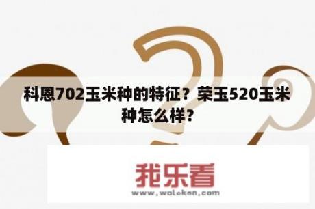 科恩702玉米种的特征？荣玉520玉米种怎么样？