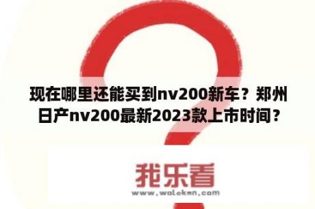 现在哪里还能买到nv200新车？郑州日产nv200最新2023款上市时间？