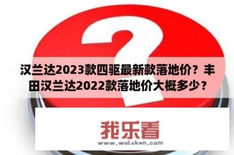 汉兰达2023款四驱最新款落地价？丰田汉兰达2022款落地价大概多少？