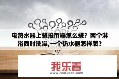 电热水器上装投币器怎么装？两个淋浴同时洗澡,一个热水器怎样装？