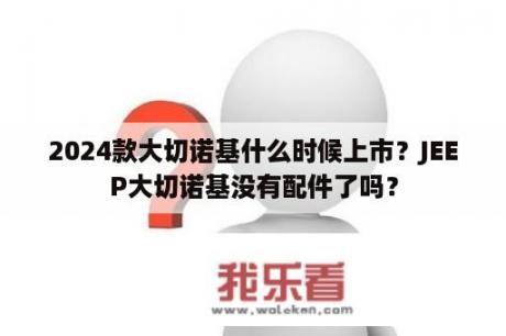 2024款大切诺基什么时候上市？JEEP大切诺基没有配件了吗？