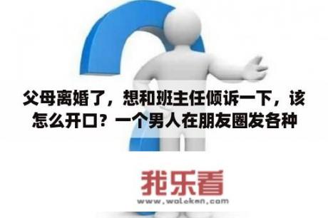 父母离婚了，想和班主任倾诉一下，该怎么开口？一个男人在朋友圈发各种心情，各种伤感说说，满腹牢骚，是不是懦弱？