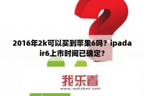 2016年2k可以买到苹果6吗？ipadair6上市时间已确定？