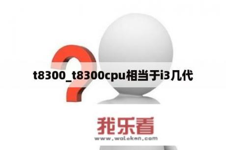 t8300_t8300cpu相当于i3几代