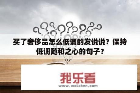 买了奢侈品怎么低调的发说说？保持低调随和之心的句子？