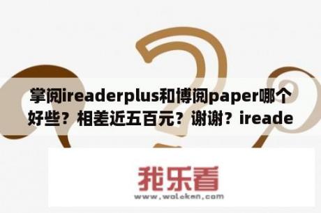 掌阅ireaderplus和博阅paper哪个好些？相差近五百元？谢谢？ireader plus