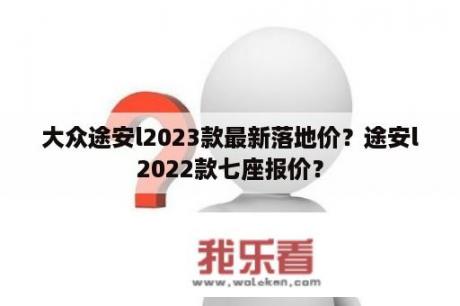 大众途安l2023款最新落地价？途安l2022款七座报价？