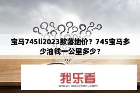 宝马745li2023款落地价？745宝马多少油钱一公里多少？