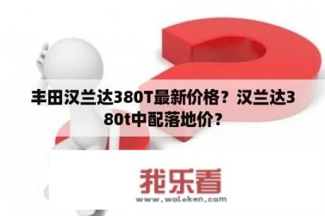 丰田汉兰达380T最新价格？汉兰达380t中配落地价？