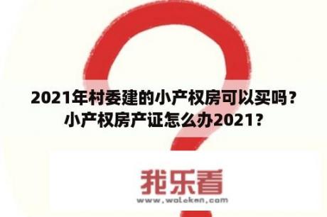 2021年村委建的小产权房可以买吗？小产权房产证怎么办2021？