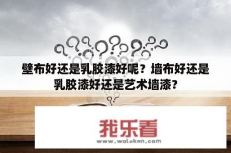 壁布好还是乳胶漆好呢？墙布好还是乳胶漆好还是艺术墙漆？