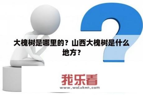 大槐树是哪里的？山西大槐树是什么地方？