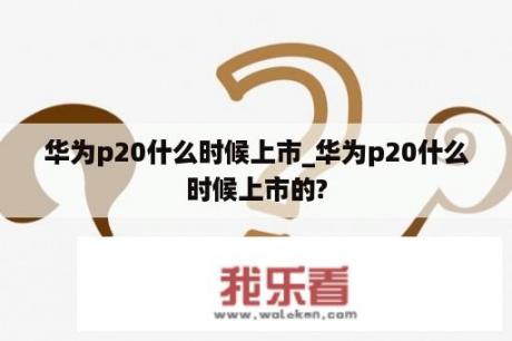 华为p20什么时候上市_华为p20什么时候上市的?