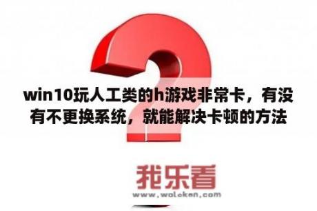 win10玩人工类的h游戏非常卡，有没有不更换系统，就能解决卡顿的方法？配置没问题？为什么《少女》3在WIN10变卡，而且是有《少女》时卡？