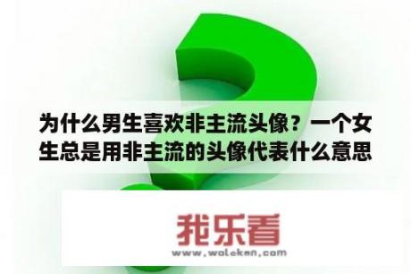 为什么男生喜欢非主流头像？一个女生总是用非主流的头像代表什么意思？