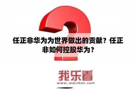 任正非华为为世界做出的贡献？任正非如何控股华为？