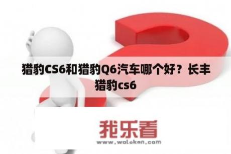 猎豹CS6和猎豹Q6汽车哪个好？长丰猎豹cs6