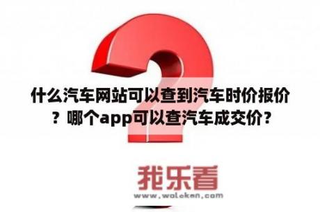 什么汽车网站可以查到汽车时价报价？哪个app可以查汽车成交价？