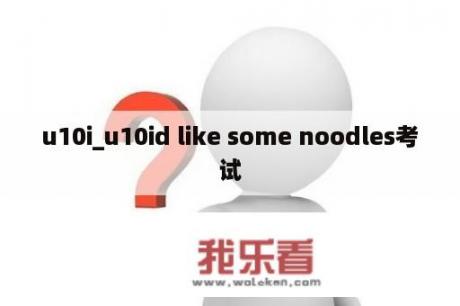 u10i_u10id like some noodles考试