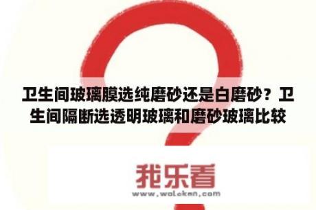 卫生间玻璃膜选纯磨砂还是白磨砂？卫生间隔断选透明玻璃和磨砂玻璃比较优缺点？