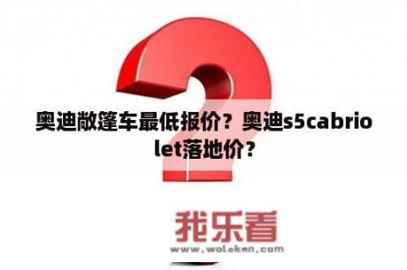 奥迪敞篷车最低报价？奥迪s5cabriolet落地价？