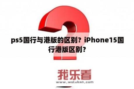 ps5国行与港版的区别？iPhone15国行港版区别？