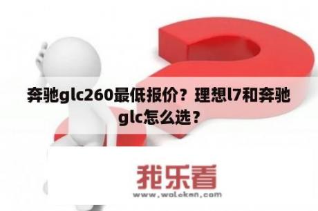 奔驰glc260最低报价？理想l7和奔驰glc怎么选？