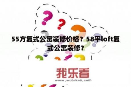 55方复式公寓装修价格？58平loft复式公寓装修？