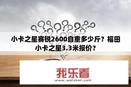 小卡之星赛锐2600自重多少斤？福田小卡之星3.3米报价？