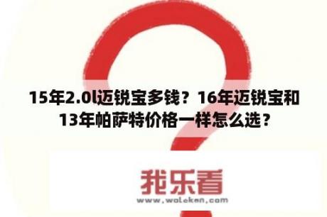 15年2.0l迈锐宝多钱？16年迈锐宝和13年帕萨特价格一样怎么选？