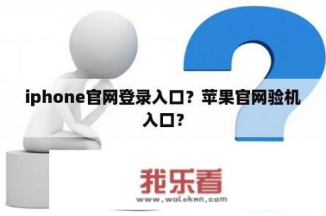 iphone官网登录入口？苹果官网验机入口？