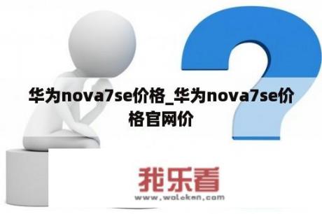 华为nova7se价格_华为nova7se价格官网价